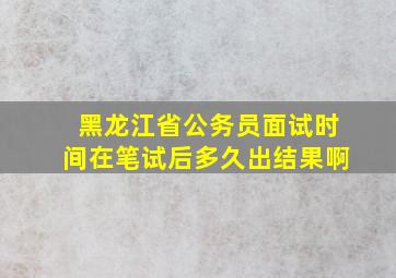 黑龙江省公务员面试时间在笔试后多久出结果啊