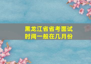 黑龙江省省考面试时间一般在几月份