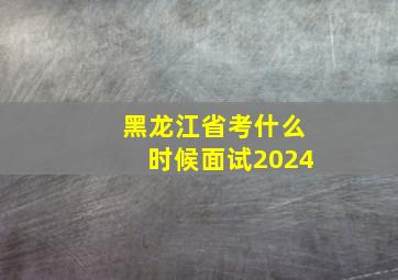 黑龙江省考什么时候面试2024