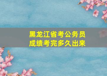 黑龙江省考公务员成绩考完多久出来