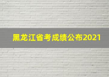 黑龙江省考成绩公布2021