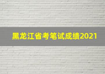 黑龙江省考笔试成绩2021