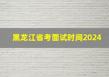 黑龙江省考面试时间2024