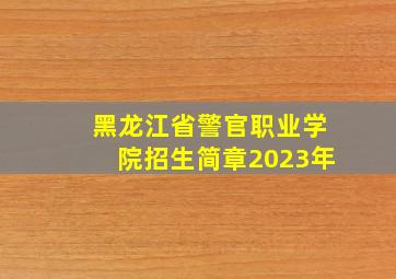 黑龙江省警官职业学院招生简章2023年