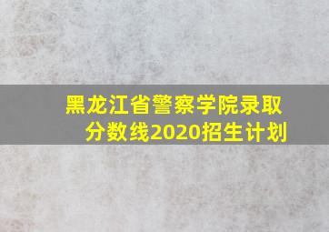 黑龙江省警察学院录取分数线2020招生计划