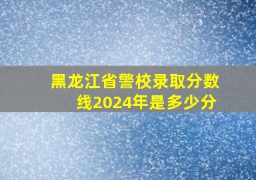 黑龙江省警校录取分数线2024年是多少分