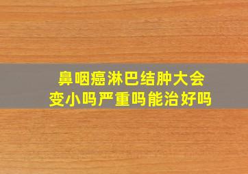 鼻咽癌淋巴结肿大会变小吗严重吗能治好吗