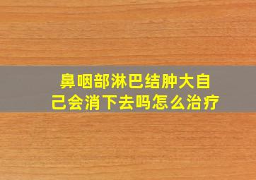 鼻咽部淋巴结肿大自己会消下去吗怎么治疗