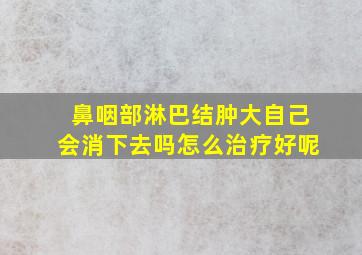 鼻咽部淋巴结肿大自己会消下去吗怎么治疗好呢