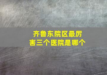 齐鲁东院区最厉害三个医院是哪个