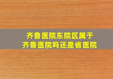 齐鲁医院东院区属于齐鲁医院吗还是省医院