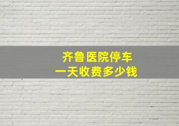 齐鲁医院停车一天收费多少钱