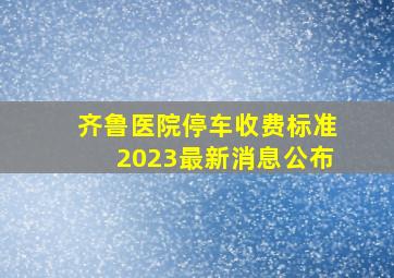 齐鲁医院停车收费标准2023最新消息公布