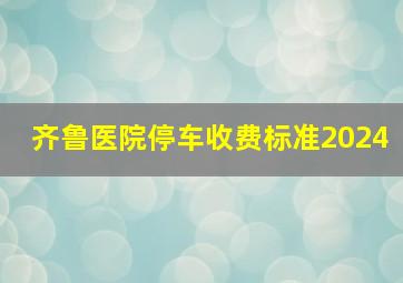 齐鲁医院停车收费标准2024