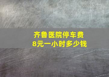 齐鲁医院停车费8元一小时多少钱