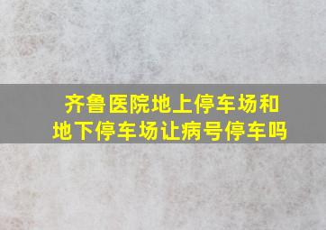 齐鲁医院地上停车场和地下停车场让病号停车吗