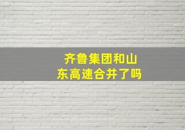 齐鲁集团和山东高速合并了吗