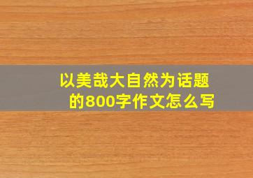 以美哉大自然为话题的800字作文怎么写