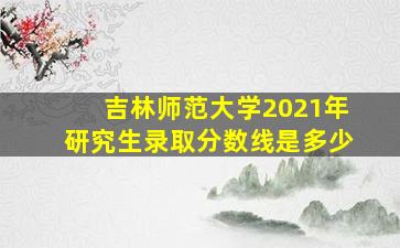 吉林师范大学2021年研究生录取分数线是多少