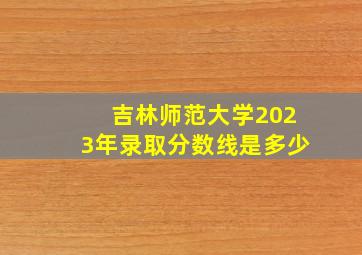 吉林师范大学2023年录取分数线是多少