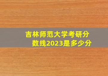 吉林师范大学考研分数线2023是多少分