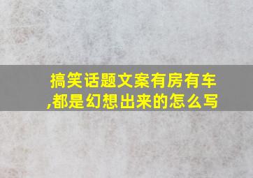 搞笑话题文案有房有车,都是幻想出来的怎么写